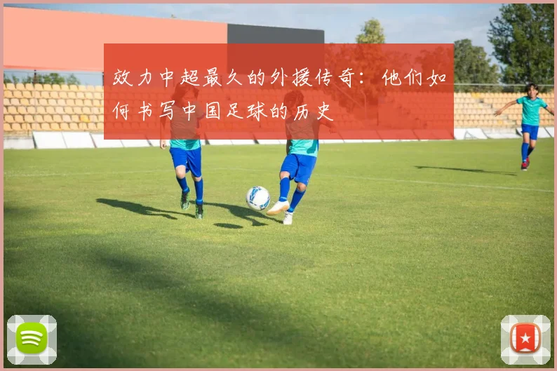 效力中超最久的外援传奇：他们如何书写中国足球的历史
