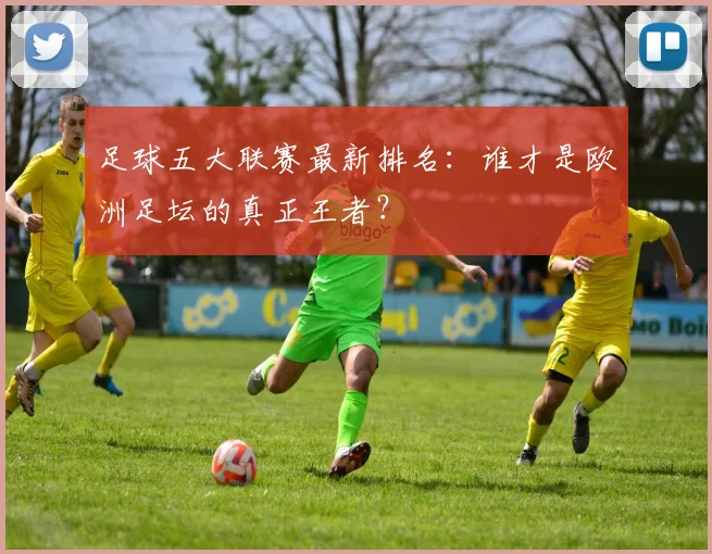 足球五大联赛最新排名：谁才是欧洲足坛的真正王者？