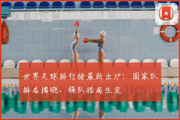 世界足球排行榜最新出炉：国家队排名揭晓，强队格局生变