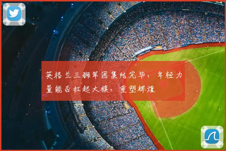 英格兰三狮军团集结完毕，年轻力量能否扛起大旗，重塑辉煌