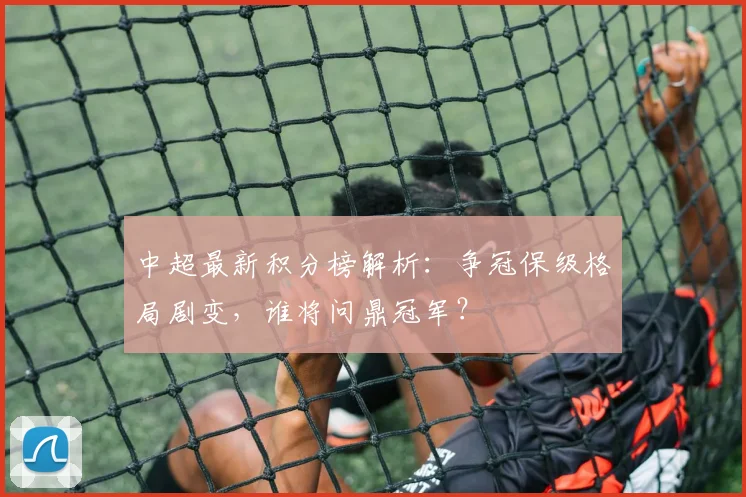 中超最新积分榜解析：争冠保级格局剧变，谁将问鼎冠军？