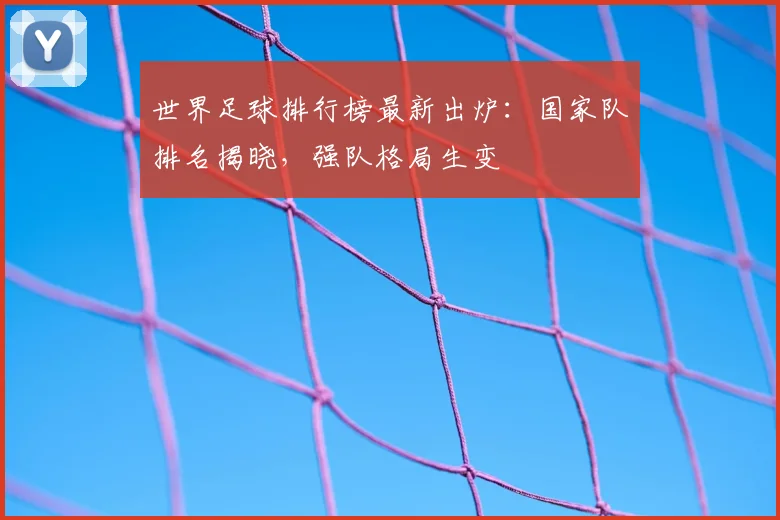 世界足球排行榜最新出炉：国家队排名揭晓，强队格局生变