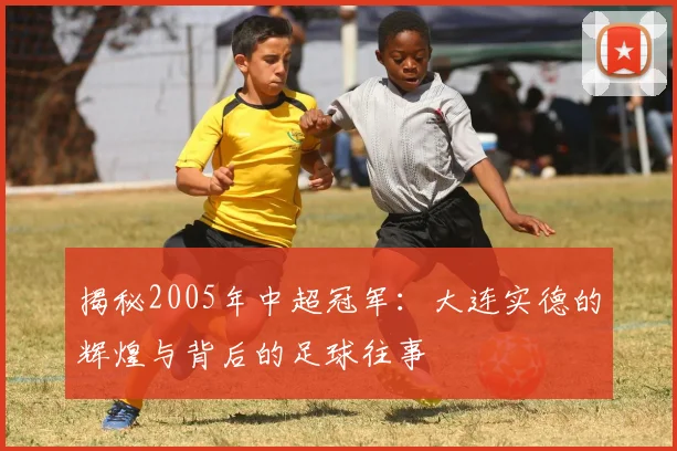 揭秘2005年中超冠军：大连实德的辉煌与背后的足球往事