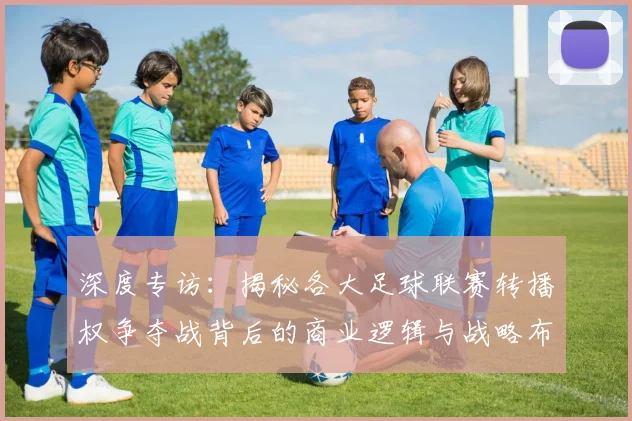 深度专访：揭秘各大足球联赛转播权争夺战背后的商业逻辑与战略布局