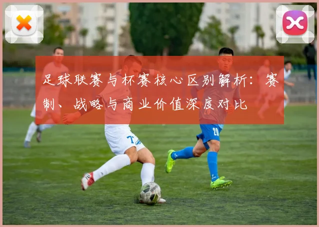 足球联赛与杯赛核心区别解析：赛制、战略与商业价值深度对比