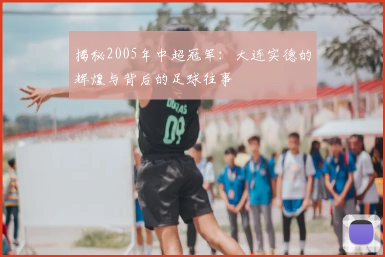 揭秘2005年中超冠军：大连实德的辉煌与背后的足球往事