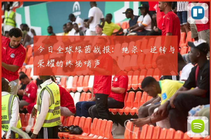 今日全球绿茵战报：绝杀、逆转与荣耀的终场哨声