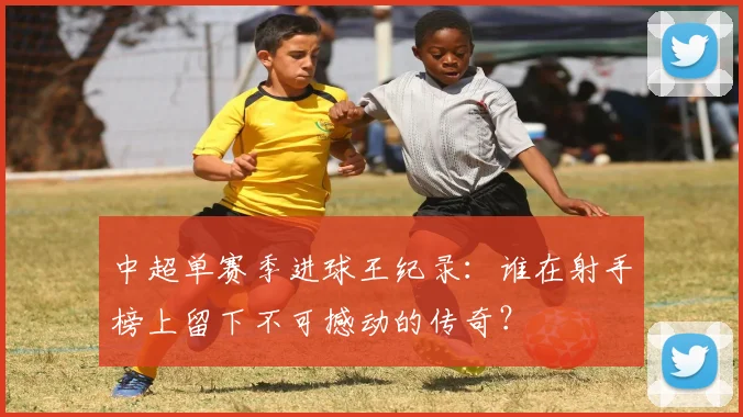 中超单赛季进球王纪录：谁在射手榜上留下不可撼动的传奇？